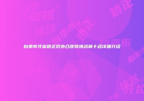 自贡市牙齿矫正后外凸医院排名前十名详细介绍