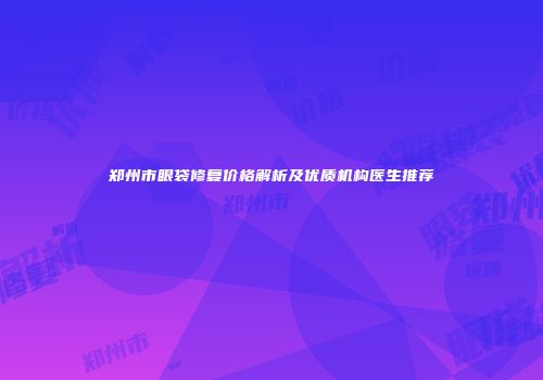 郑州市眼袋修复价格解析及优质机构医生推荐