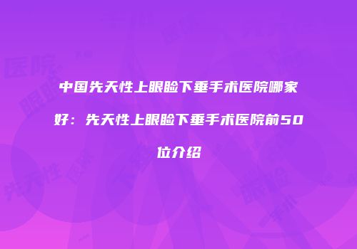 中国先天性上眼睑下垂手术医院哪家好：先天性上眼睑下垂手术医院前50位介绍