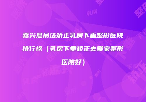 嘉兴悬吊法矫正乳房下垂整形医院排行榜（乳房下垂矫正去哪家整形医院好）