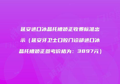 延安进口冰晶托槽矫正收费标准出示（延安牙卫士口腔门诊部进口冰晶托槽矫正参考价格为：3897元）