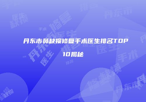 丹东市鼻缺损修复手术医生排名TOP10揭秘