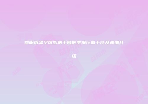 益阳市隔空溶脂瘦手臂医生排行前十佳及详细介绍