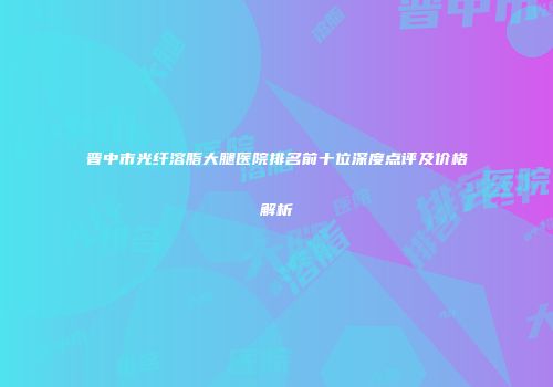 晋中市光纤溶脂大腿医院排名前十位深度点评及价格解析