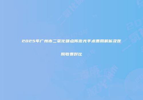 2025年广州市二氧化碳点阵激光手术费用解析及医院收费对比