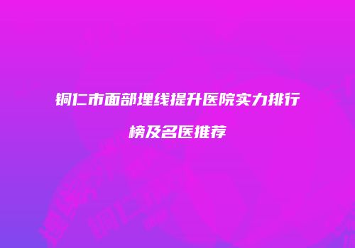 铜仁市面部埋线提升医院实力排行榜及名医推荐
