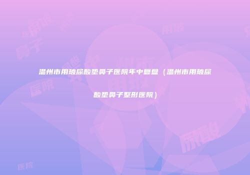 温州市用玻尿酸垫鼻子医院年中复盘（温州市用玻尿酸垫鼻子整形医院）