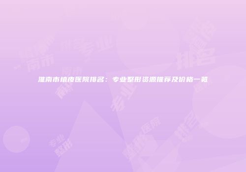 淮南市植皮医院排名：专业整形资源推荐及价格一览