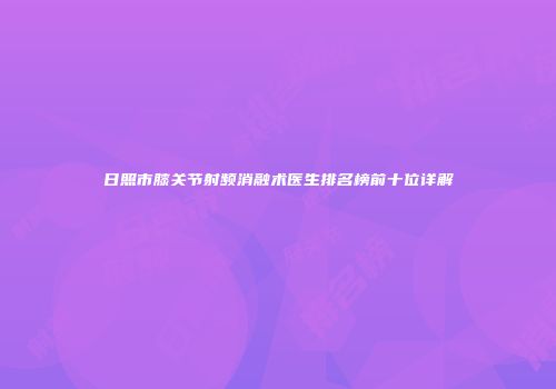 日照市膝关节射频消融术医生排名榜前十位详解