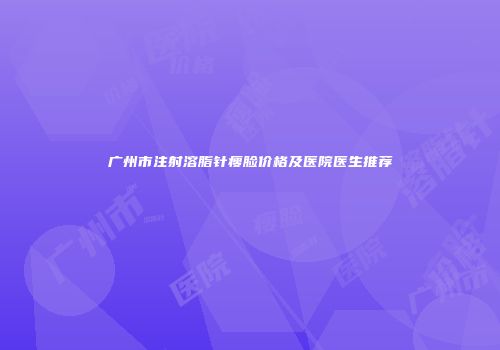 广州市注射溶脂针瘦脸价格及医院医生推荐