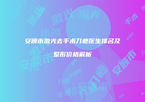 安顺市激光去手术刀疤医生排名及整形价格解析