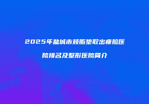 2025年盐城市颊脂垫取出瘦脸医院排名及整形医院简介