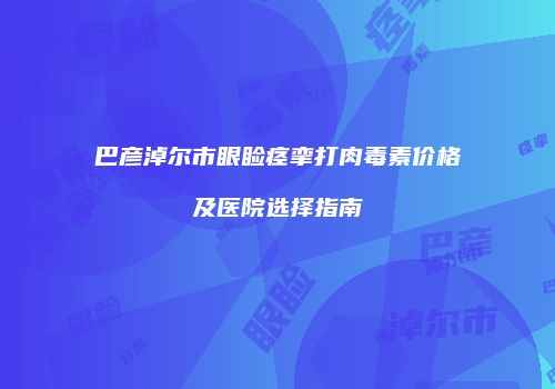 巴彦淖尔市眼睑痉挛打肉毒素价格及医院选择指南