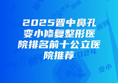 2025晋中鼻孔变小修复整形医院排名前十公立医院推荐