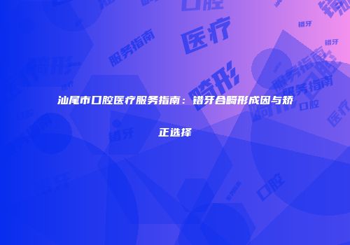 汕尾市口腔医疗服务指南：错牙合畸形成因与矫正选择