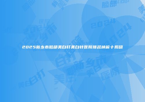 2025新乡市脸部美白打美白针医院排名榜前十揭晓