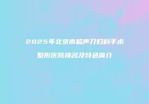2025年北京市超声刀妇科手术整形医院排名及特色简介