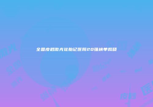 全国皮秒激光祛胎记医院20强榜单揭晓