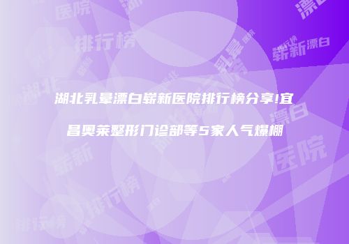 湖北乳晕漂白崭新医院排行榜分享!宜昌奥莱整形门诊部等5家人气爆棚