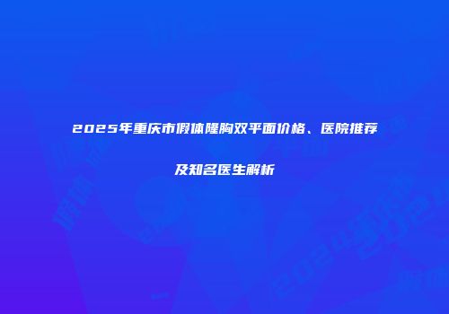 2025年重庆市假体隆胸双平面价格、医院推荐及知名医生解析