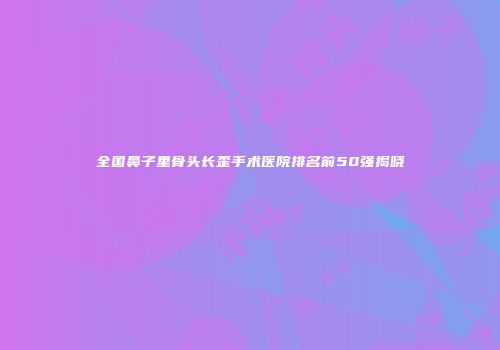 全国鼻子里骨头长歪手术医院排名前50强揭晓