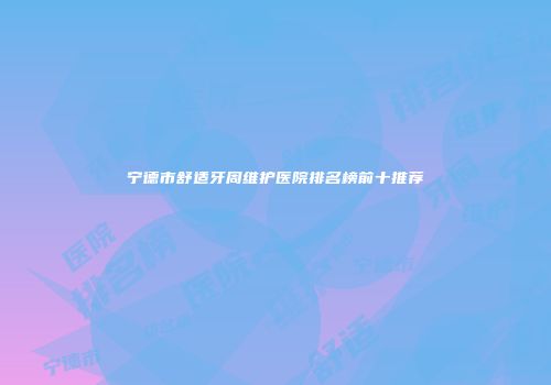 宁德市舒适牙周维护医院排名榜前十推荐