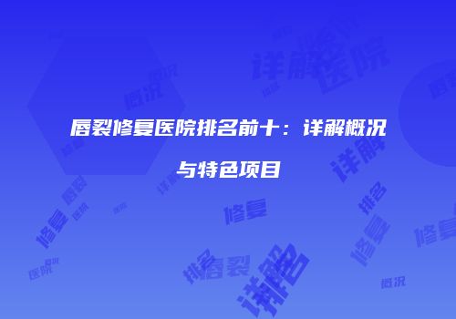 唇裂修复医院排名前十：详解概况与特色项目