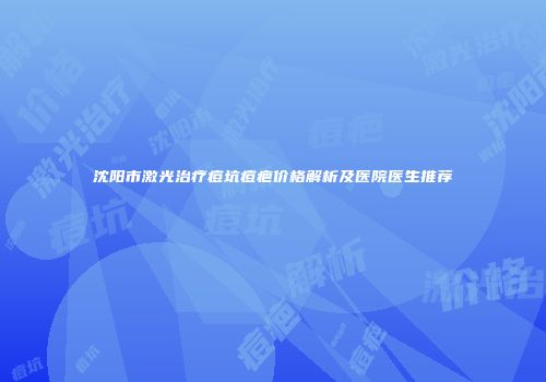 沈阳市激光治疗痘坑痘疤价格解析及医院医生推荐