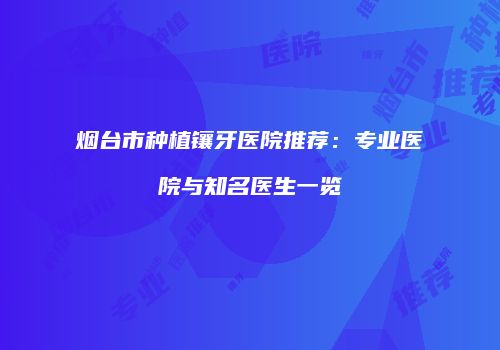 烟台市种植镶牙医院推荐：专业医院与知名医生一览