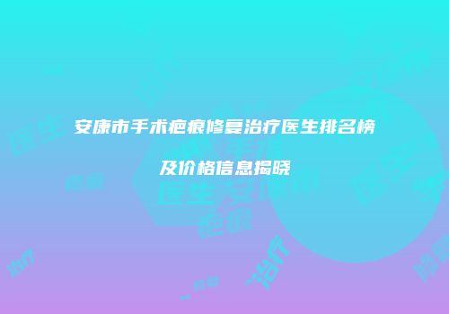安康市手术疤痕修复治疗医生排名榜及价格信息揭晓