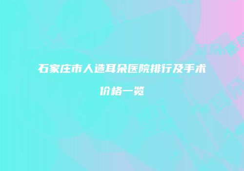 石家庄市人造耳朵医院排行及手术价格一览