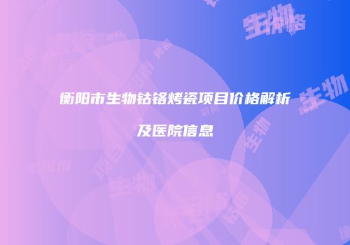 衡阳市生物钴铬烤瓷项目价格解析及医院信息