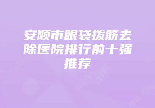 安顺市眼袋拨筋去除医院排行前十强推荐