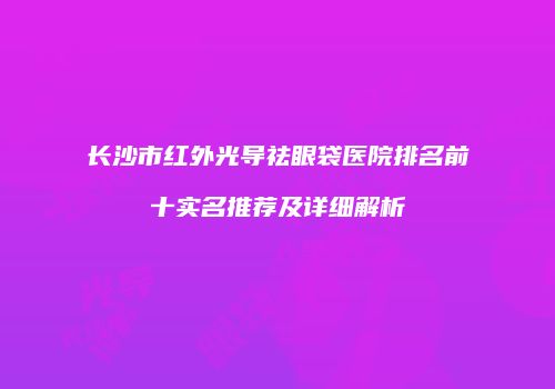 长沙市红外光导祛眼袋医院排名前十实名推荐及详细解析