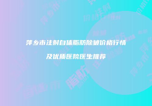 萍乡市注射自体脂肪除皱价格行情及优质医院医生推荐