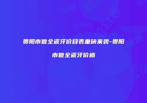 贵阳市做全瓷牙价目表重磅来袭-贵阳市做全瓷牙价格
