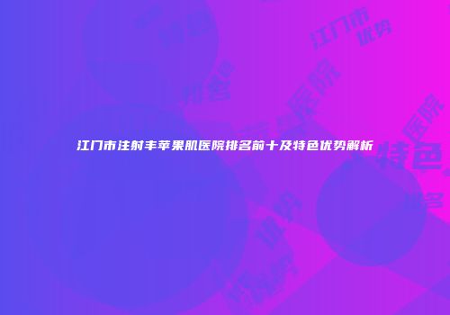 江门市注射丰苹果肌医院排名前十及特色优势解析