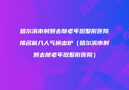 哈尔滨市射频去除老年斑整形医院排名前八人气榜出炉（哈尔滨市射频去除老年斑整形医院）