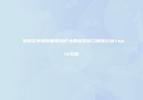 攀枝花市皮肤磨削治疗太田痣医院口碑排行榜Top10揭晓