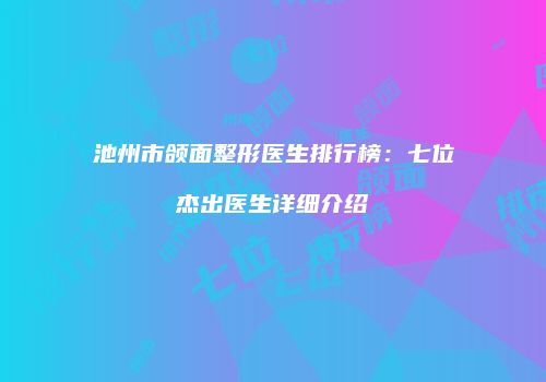 池州市颌面整形医生排行榜：七位杰出医生详细介绍