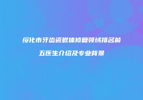 绥化市牙齿瓷嵌体修复领域排名前五医生介绍及专业背景