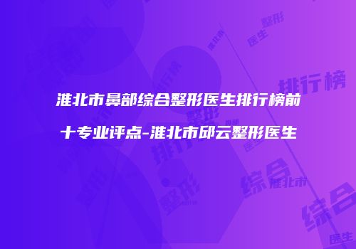 淮北市鼻部综合整形医生排行榜前十专业评点-淮北市邱云整形医生