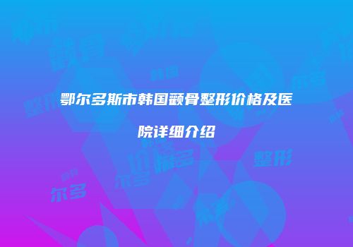 鄂尔多斯市韩国颧骨整形价格及医院详细介绍