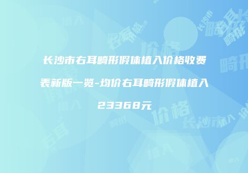 长沙市右耳畸形假体植入价格收费表新版一览-均价右耳畸形假体植入23368元
