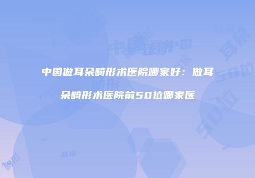 中国做耳朵畸形术医院哪家好：做耳朵畸形术医院前50位哪家医