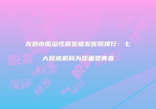 龙岩市脂溢性脱发植发医院排行：七大权威机构为您重塑青春