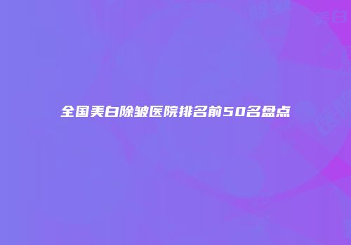 全国美白除皱医院排名前50名盘点