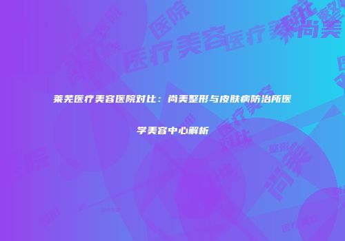 莱芜医疗美容医院对比：尚美整形与皮肤病防治所医学美容中心解析