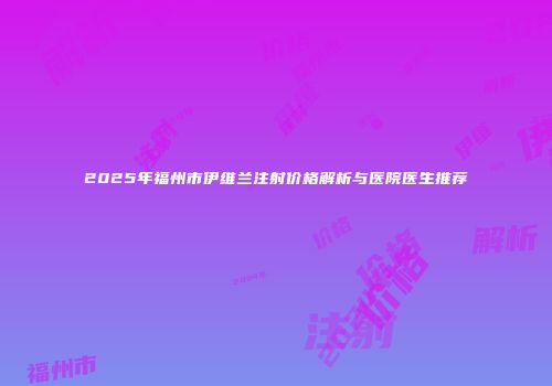 2025年福州市伊维兰注射价格解析与医院医生推荐