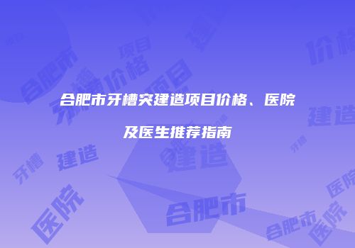 合肥市牙槽突建造项目价格、医院及医生推荐指南